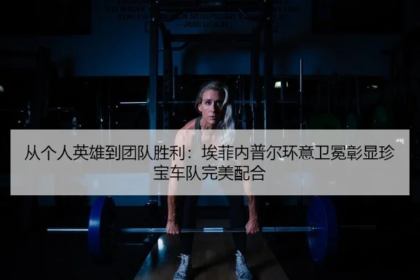 从个人英雄到团队胜利：埃菲内普尔环意卫冕彰显珍宝车队完美配合